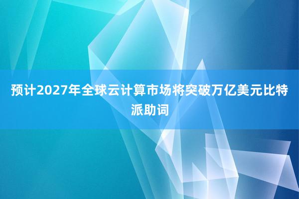 预计2027年全球云计算市场将突破万亿美元比特派助词