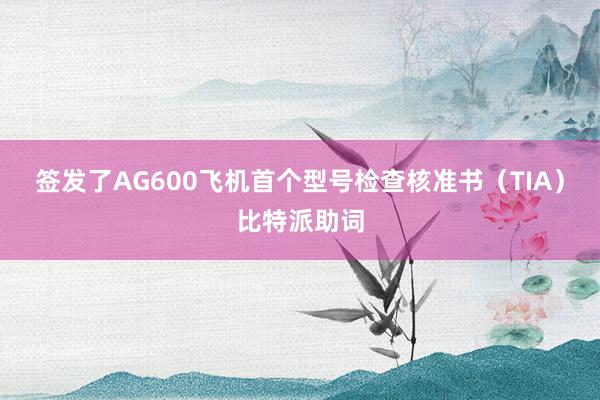 签发了AG600飞机首个型号检查核准书（TIA）比特派助词