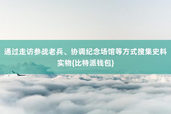 通过走访参战老兵、协调纪念场馆等方式搜集史料实物{比特派钱包}